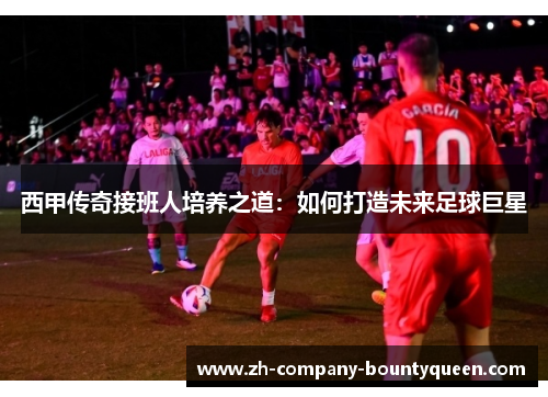西甲传奇接班人培养之道：如何打造未来足球巨星