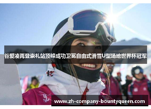 谷爱凌再登崇礼站顶峰成功卫冕自由式滑雪U型场地世界杯冠军