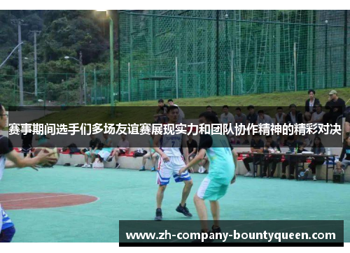 赛事期间选手们多场友谊赛展现实力和团队协作精神的精彩对决 赛事期间选手们多场友谊赛展现实力和团队协作精神的精彩对决