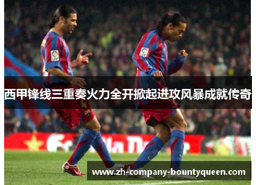 西甲锋线三重奏火力全开掀起进攻风暴成就传奇 西甲锋线三重奏火力全开掀起进攻风暴成就传奇