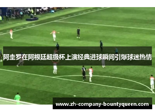 阿圭罗在阿根廷超级杯上演经典进球瞬间引爆球迷热情