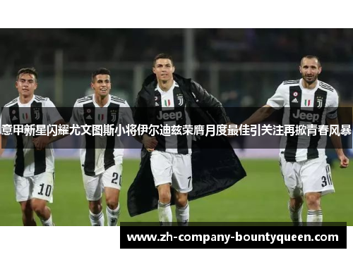 意甲新星闪耀尤文图斯小将伊尔迪兹荣膺月度最佳引关注再掀青春风暴 意甲新星闪耀尤文图斯小将伊尔迪兹荣膺月度最佳引关注再掀青春风暴