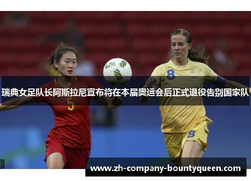 瑞典女足队长阿斯拉尼宣布将在本届奥运会后正式退役告别国家队