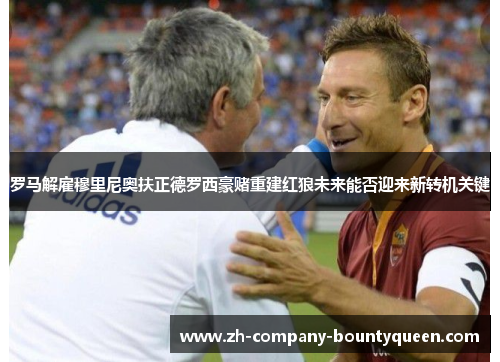 罗马解雇穆里尼奥扶正德罗西豪赌重建红狼未来能否迎来新转机关键