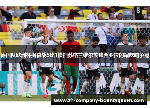 德国队欧洲杯揭幕战5比1横扫苏格兰维尔茨穆西亚拉闪耀吹响争冠