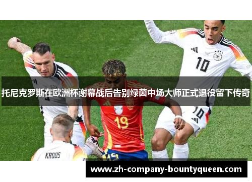 托尼克罗斯在欧洲杯谢幕战后告别绿茵中场大师正式退役留下传奇