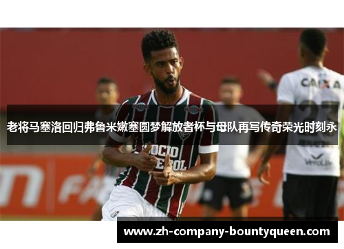 老将马塞洛回归弗鲁米嫩塞圆梦解放者杯与母队再写传奇荣光时刻永 老将马塞洛回归弗鲁米嫩塞圆梦解放者杯与母队再写传奇荣光时刻永