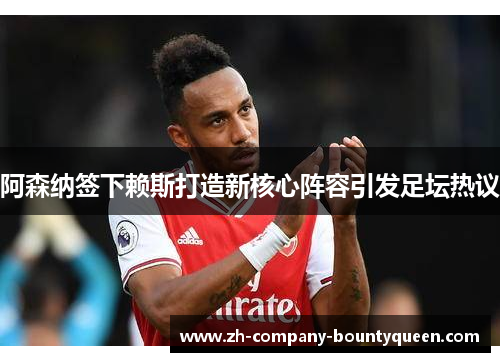 阿森纳签下赖斯打造新核心阵容引发足坛热议 阿森纳签下赖斯打造新核心阵容引发足坛热议