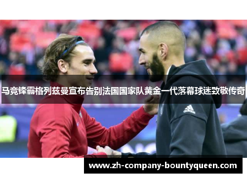 马竞锋霸格列兹曼宣布告别法国国家队黄金一代落幕球迷致敬传奇
