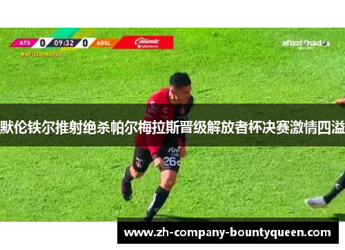默伦铁尔推射绝杀帕尔梅拉斯晋级解放者杯决赛激情四溢