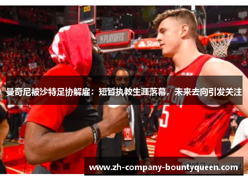 曼奇尼被沙特足协解雇:短暂执教生涯落幕,未来去向引发关注 曼奇尼被沙特足协解雇:短暂执教生涯落幕,未来去向引发关注
