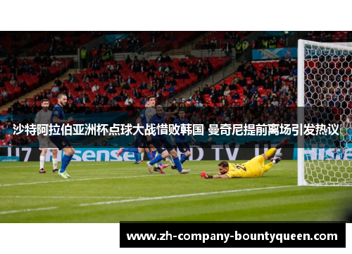 沙特阿拉伯亚洲杯点球大战惜败韩国 曼奇尼提前离场引发热议 沙特阿拉伯亚洲杯点球大战惜败韩国 曼奇尼提前离场引发热议