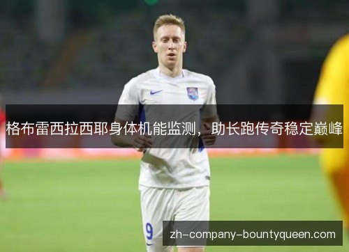 格布雷西拉西耶身体机能监测,助长跑传奇稳定巅峰 格布雷西拉西耶身体机能监测,助长跑传奇稳定巅峰